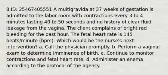 8.ID: 25467405551 A multigravida at 37 weeks of gestation is admitted to the labor room with contractions every 3 to 4 minutes lasting 40 to 50 seconds and no history of clear fluid leakage from the vagina. The client complains of bright red bleeding for the past hour. The fetal heart rate is 145 beats/minute (bpm). Which would be the nurse's next intervention? a. Call the physician promptly. b. Perform a vaginal exam to determine imminence of birth. c. Continue to monitor contractions and fetal heart rate. d. Administer an enema according to the protocol of the agency.