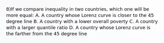 8)If we compare inequality in two countries, which one will be more equal: A. A country whose Lorenz curve is closer to the 45 degree line B. A country with a lower overall poverty C. A country with a larger quantile ratio D. A country whose Lorenz curve is the farther from the 45 degree line