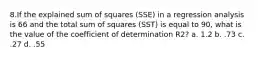 8.If the explained sum of squares (SSE) in a regression analysis is 66 and the total sum of squares (SST) is equal to 90, what is the value of the coefficient of determination R2? a. 1.2 b. .73 c. .27 d. .55