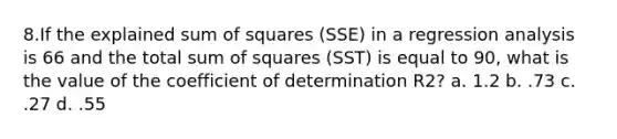 8.If the explained sum of squares (SSE) in a regression analysis is 66 and the total sum of squares (SST) is equal to 90, what is the value of the coefficient of determination R2? a. 1.2 b. .73 c. .27 d. .55