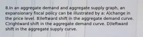 8.In an aggregate demand and aggregate supply graph, an expansionary <a href='https://www.questionai.com/knowledge/kPTgdbKdvz-fiscal-policy' class='anchor-knowledge'>fiscal policy</a> can be illustrated by a: A)change in the price level. B)leftward shift in the aggregate demand curve. C)rightward shift in the aggregate demand curve. D)leftward shift in the aggregate supply curve.