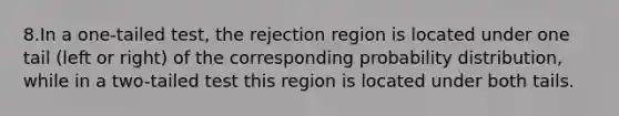 8.In a one-tailed test, the rejection region is located under one tail (left or right) of the corresponding probability distribution, while in a two-tailed test this region is located under both tails.