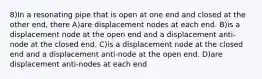 8)In a resonating pipe that is open at one end and closed at the other end, there A)are displacement nodes at each end. B)is a displacement node at the open end and a displacement anti-node at the closed end. C)is a displacement node at the closed end and a displacement anti-node at the open end. D)are displacement anti-nodes at each end