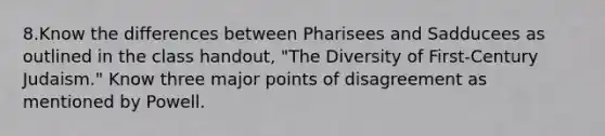 8.Know the differences between Pharisees and Sadducees as outlined in the class handout, "The Diversity of First-Century Judaism." Know three major points of disagreement as mentioned by Powell.