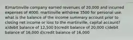 8)martinville company earned revenues of 20,000 and incurred expenses of 4000. martinville withdrew 3500 for personal use. what is the balance of the income summary account prior to closing net income or loss to the martinville, capital account? a)debit balance of 12,500 b)credit balance of 20,000 c)debit balance of 16,000 d)credit balance of 16,000