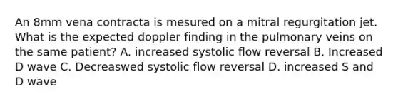 An 8mm vena contracta is mesured on a mitral regurgitation jet. What is the expected doppler finding in the pulmonary veins on the same patient? A. increased systolic flow reversal B. Increased D wave C. Decreaswed systolic flow reversal D. increased S and D wave