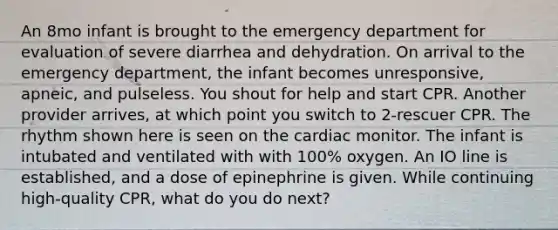 An 8mo infant is brought to the emergency department for evaluation of severe diarrhea and dehydration. On arrival to the emergency department, the infant becomes unresponsive, apneic, and pulseless. You shout for help and start CPR. Another provider arrives, at which point you switch to 2-rescuer CPR. The rhythm shown here is seen on the cardiac monitor. The infant is intubated and ventilated with with 100% oxygen. An IO line is established, and a dose of epinephrine is given. While continuing high-quality CPR, what do you do next?