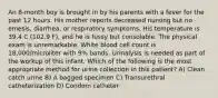 An 8-month boy is brought in by his parents with a fever for the past 12 hours. His mother reports decreased nursing but no emesis, diarrhea, or respiratory symptoms. His temperature is 39.4 C (102.9 F), and he is fussy but consolable. The physical exam is unremarkable. White blood cell count is 18,000/microliter with 9% bands. Urinalysis is needed as part of the workup of this infant. Which of the following is the most appropriate method for urine collection in this patient? A) Clean catch urine B) A bagged specimen C) Transurethral catheterization D) Condom catheter