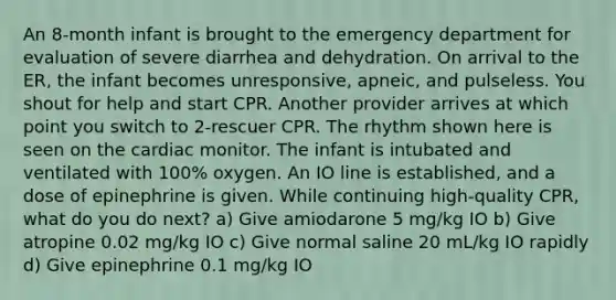 An 8-month infant is brought to the emergency department for evaluation of severe diarrhea and dehydration. On arrival to the ER, the infant becomes unresponsive, apneic, and pulseless. You shout for help and start CPR. Another provider arrives at which point you switch to 2-rescuer CPR. The rhythm shown here is seen on the cardiac monitor. The infant is intubated and ventilated with 100% oxygen. An IO line is established, and a dose of epinephrine is given. While continuing high-quality CPR, what do you do next? a) Give amiodarone 5 mg/kg IO b) Give atropine 0.02 mg/kg IO c) Give normal saline 20 mL/kg IO rapidly d) Give epinephrine 0.1 mg/kg IO