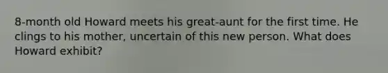 8-month old Howard meets his great-aunt for the first time. He clings to his mother, uncertain of this new person. What does Howard exhibit?