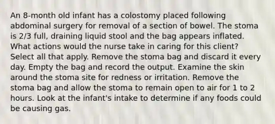 An 8-month old infant has a colostomy placed following abdominal surgery for removal of a section of bowel. The stoma is 2/3 full, draining liquid stool and the bag appears inflated. What actions would the nurse take in caring for this client? Select all that apply. Remove the stoma bag and discard it every day. Empty the bag and record the output. Examine the skin around the stoma site for redness or irritation. Remove the stoma bag and allow the stoma to remain open to air for 1 to 2 hours. Look at the infant's intake to determine if any foods could be causing gas.