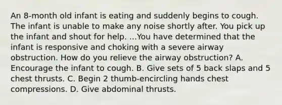 An 8-month old infant is eating and suddenly begins to cough. The infant is unable to make any noise shortly after. You pick up the infant and shout for help. ...You have determined that the infant is responsive and choking with a severe airway obstruction. How do you relieve the airway obstruction? A. Encourage the infant to cough. B. Give sets of 5 back slaps and 5 chest thrusts. C. Begin 2 thumb-encircling hands chest compressions. D. Give abdominal thrusts.