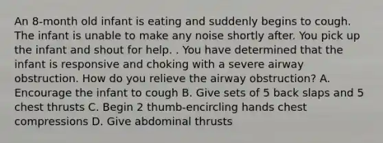 An 8-month old infant is eating and suddenly begins to cough. The infant is unable to make any noise shortly after. You pick up the infant and shout for help. . You have determined that the infant is responsive and choking with a severe airway obstruction. How do you relieve the airway obstruction? A. Encourage the infant to cough B. Give sets of 5 back slaps and 5 chest thrusts C. Begin 2 thumb-encircling hands chest compressions D. Give abdominal thrusts