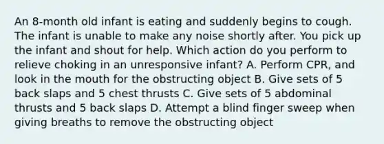 An 8-month old infant is eating and suddenly begins to cough. The infant is unable to make any noise shortly after. You pick up the infant and shout for help. Which action do you perform to relieve choking in an unresponsive infant? A. Perform CPR, and look in the mouth for the obstructing object B. Give sets of 5 back slaps and 5 chest thrusts C. Give sets of 5 abdominal thrusts and 5 back slaps D. Attempt a blind finger sweep when giving breaths to remove the obstructing object