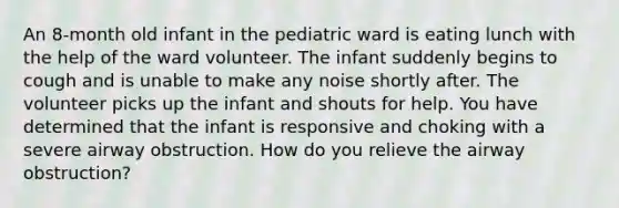 An 8-month old infant in the pediatric ward is eating lunch with the help of the ward volunteer. The infant suddenly begins to cough and is unable to make any noise shortly after. The volunteer picks up the infant and shouts for help. You have determined that the infant is responsive and choking with a severe airway obstruction. How do you relieve the airway obstruction?