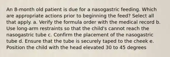 An 8-month old patient is due for a nasogastric feeding. Which are appropriate actions prior to beginning the feed? Select all that apply. a. Verify the formula order with the medical record b. Use long-arm restraints so that the child's cannot reach the nasogastric tube c. Confirm the placement of the nasogastric tube d. Ensure that the tube is securely taped to the cheek e. Position the child with the head elevated 30 to 45 degrees