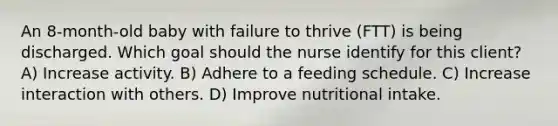 An​ 8-month-old baby with failure to thrive​ (FTT) is being discharged. Which goal should the nurse identify for this​ client? A) Increase activity. B) Adhere to a feeding schedule. C) Increase interaction with others. D) Improve nutritional intake.