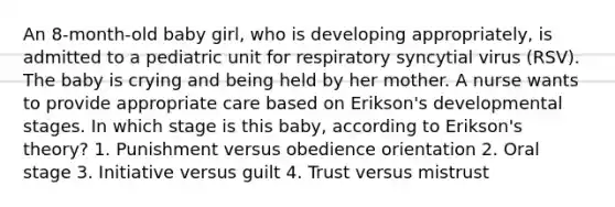 An 8-month-old baby girl, who is developing appropriately, is admitted to a pediatric unit for respiratory syncytial virus (RSV). The baby is crying and being held by her mother. A nurse wants to provide appropriate care based on Erikson's developmental stages. In which stage is this baby, according to Erikson's theory? 1. Punishment versus obedience orientation 2. Oral stage 3. Initiative versus guilt 4. Trust versus mistrust