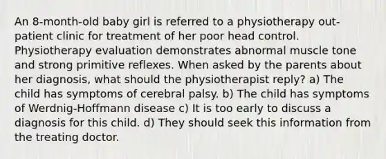 An 8-month-old baby girl is referred to a physiotherapy out-patient clinic for treatment of her poor head control. Physiotherapy evaluation demonstrates abnormal muscle tone and strong primitive reflexes. When asked by the parents about her diagnosis, what should the physiotherapist reply? a) The child has symptoms of cerebral palsy. b) The child has symptoms of Werdnig-Hoffmann disease c) It is too early to discuss a diagnosis for this child. d) They should seek this information from the treating doctor.