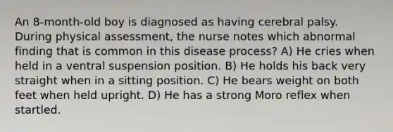 An 8-month-old boy is diagnosed as having cerebral palsy. During physical assessment, the nurse notes which abnormal finding that is common in this disease process? A) He cries when held in a ventral suspension position. B) He holds his back very straight when in a sitting position. C) He bears weight on both feet when held upright. D) He has a strong Moro reflex when startled.