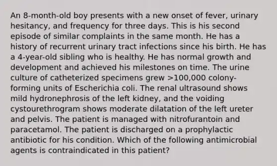 An 8-month-old boy presents with a new onset of fever, urinary hesitancy, and frequency for three days. This is his second episode of similar complaints in the same month. He has a history of recurrent urinary tract infections since his birth. He has a 4-year-old sibling who is healthy. He has normal growth and development and achieved his milestones on time. The urine culture of catheterized specimens grew >100,000 colony-forming units of Escherichia coli. The renal ultrasound shows mild hydronephrosis of the left kidney, and the voiding cystourethrogram shows moderate dilatation of the left ureter and pelvis. The patient is managed with nitrofurantoin and paracetamol. The patient is discharged on a prophylactic antibiotic for his condition. Which of the following antimicrobial agents is contraindicated in this patient?