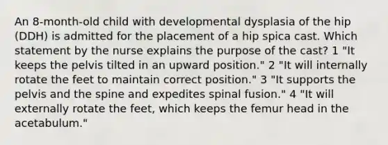 An 8-month-old child with developmental dysplasia of the hip (DDH) is admitted for the placement of a hip spica cast. Which statement by the nurse explains the purpose of the cast? 1 "It keeps the pelvis tilted in an upward position." 2 "It will internally rotate the feet to maintain correct position." 3 "It supports the pelvis and the spine and expedites spinal fusion." 4 "It will externally rotate the feet, which keeps the femur head in the acetabulum."