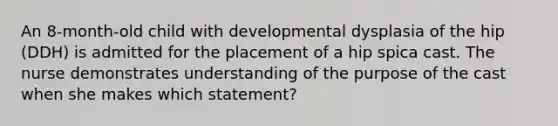 An 8-month-old child with developmental dysplasia of the hip (DDH) is admitted for the placement of a hip spica cast. The nurse demonstrates understanding of the purpose of the cast when she makes which statement?