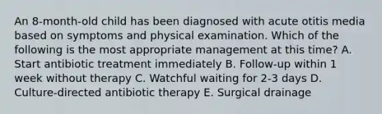 An 8-month-old child has been diagnosed with acute otitis media based on symptoms and physical examination. Which of the following is the most appropriate management at this time? A. Start antibiotic treatment immediately B. Follow-up within 1 week without therapy C. Watchful waiting for 2-3 days D. Culture-directed antibiotic therapy E. Surgical drainage