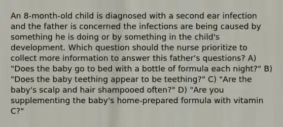 An 8-month-old child is diagnosed with a second ear infection and the father is concerned the infections are being caused by something he is doing or by something in the child's development. Which question should the nurse prioritize to collect more information to answer this father's questions? A) "Does the baby go to bed with a bottle of formula each night?" B) "Does the baby teething appear to be teething?" C) "Are the baby's scalp and hair shampooed often?" D) "Are you supplementing the baby's home-prepared formula with vitamin C?"