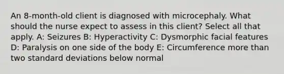 An 8-month-old client is diagnosed with microcephaly. What should the nurse expect to assess in this client? Select all that apply. A: Seizures B: Hyperactivity C: Dysmorphic facial features D: Paralysis on one side of the body E: Circumference more than two standard deviations below normal