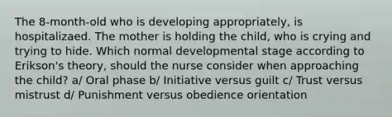 The 8-month-old who is developing appropriately, is hospitalizaed. The mother is holding the child, who is crying and trying to hide. Which normal developmental stage according to Erikson's theory, should the nurse consider when approaching the child? a/ Oral phase b/ Initiative versus guilt c/ Trust versus mistrust d/ Punishment versus obedience orientation