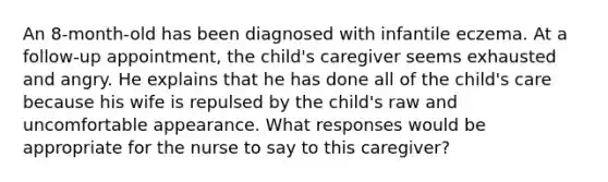 An 8-month-old has been diagnosed with infantile eczema. At a follow-up appointment, the child's caregiver seems exhausted and angry. He explains that he has done all of the child's care because his wife is repulsed by the child's raw and uncomfortable appearance. What responses would be appropriate for the nurse to say to this caregiver?