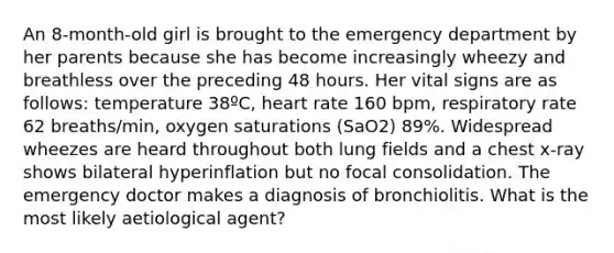 An 8-month-old girl is brought to the emergency department by her parents because she has become increasingly wheezy and breathless over the preceding 48 hours. Her vital signs are as follows: temperature 38ºC, heart rate 160 bpm, respiratory rate 62 breaths/min, oxygen saturations (SaO2) 89%. Widespread wheezes are heard throughout both lung fields and a chest x-ray shows bilateral hyperinflation but no focal consolidation. The emergency doctor makes a diagnosis of bronchiolitis. What is the most likely aetiological agent?