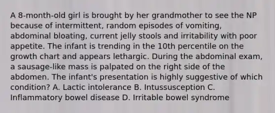 A 8-month-old girl is brought by her grandmother to see the NP because of intermittent, random episodes of vomiting, abdominal bloating, current jelly stools and irritability with poor appetite. The infant is trending in the 10th percentile on the growth chart and appears lethargic. During the abdominal exam, a sausage-like mass is palpated on the right side of the abdomen. The infant's presentation is highly suggestive of which condition? A. Lactic intolerance B. Intussusception C. Inflammatory bowel disease D. Irritable bowel syndrome