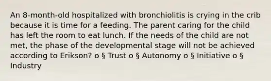 An 8-month-old hospitalized with bronchiolitis is crying in the crib because it is time for a feeding. The parent caring for the child has left the room to eat lunch. If the needs of the child are not met, the phase of the developmental stage will not be achieved according to Erikson? o § Trust o § Autonomy o § Initiative o § Industry