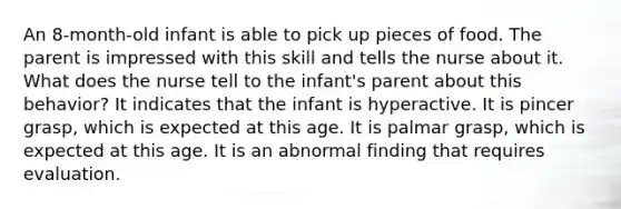 An 8-month-old infant is able to pick up pieces of food. The parent is impressed with this skill and tells the nurse about it. What does the nurse tell to the infant's parent about this behavior? It indicates that the infant is hyperactive. It is pincer grasp, which is expected at this age. It is palmar grasp, which is expected at this age. It is an abnormal finding that requires evaluation.