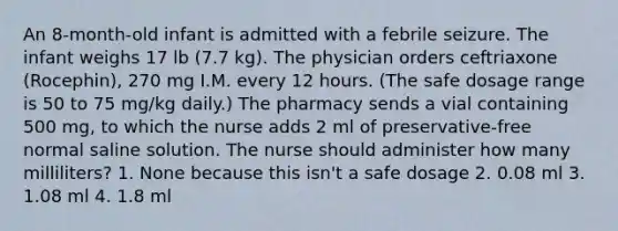 An 8-month-old infant is admitted with a febrile seizure. The infant weighs 17 lb (7.7 kg). The physician orders ceftriaxone (Rocephin), 270 mg I.M. every 12 hours. (The safe dosage range is 50 to 75 mg/kg daily.) The pharmacy sends a vial containing 500 mg, to which the nurse adds 2 ml of preservative-free normal saline solution. The nurse should administer how many milliliters? 1. None because this isn't a safe dosage 2. 0.08 ml 3. 1.08 ml 4. 1.8 ml