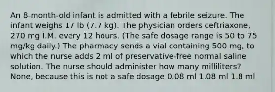 An 8-month-old infant is admitted with a febrile seizure. The infant weighs 17 lb (7.7 kg). The physician orders ceftriaxone, 270 mg I.M. every 12 hours. (The safe dosage range is 50 to 75 mg/kg daily.) The pharmacy sends a vial containing 500 mg, to which the nurse adds 2 ml of preservative-free normal saline solution. The nurse should administer how many milliliters? None, because this is not a safe dosage 0.08 ml 1.08 ml 1.8 ml