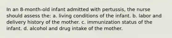 In an 8-month-old infant admitted with pertussis, the nurse should assess the: a. living conditions of the infant. b. labor and delivery history of the mother. c. immunization status of the infant. d. alcohol and drug intake of the mother.