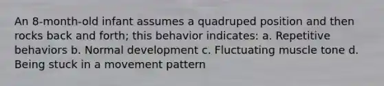 An 8-month-old infant assumes a quadruped position and then rocks back and forth; this behavior indicates: a. Repetitive behaviors b. Normal development c. Fluctuating muscle tone d. Being stuck in a movement pattern