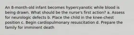 An 8-month-old infant becomes hypercyanotic while blood is being drawn. What should be the nurse's first action? a. Assess for neurologic defects b. Place the child in the knee-chest position c. Begin cardiopulmonary resuscitation d. Prepare the family for imminent death