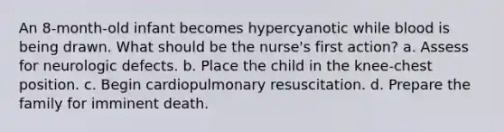 An 8-month-old infant becomes hypercyanotic while blood is being drawn. What should be the nurse's first action? a. Assess for neurologic defects. b. Place the child in the knee-chest position. c. Begin cardiopulmonary resuscitation. d. Prepare the family for imminent death.