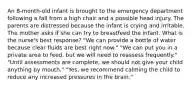 An 8-month-old infant is brought to the emergency department following a fall from a high chair and a possible head injury. The parents are distressed because the infant is crying and irritable. The mother asks if she can try to breastfeed the infant. What is the nurse's best response? "We can provide a bottle of water because clear fluids are best right now." "We can put you in a private area to feed, but we will need to reassess frequently." "Until assessments are complete, we should not give your child anything by mouth." "Yes, we recommend calming the child to reduce any increased pressures in the brain."