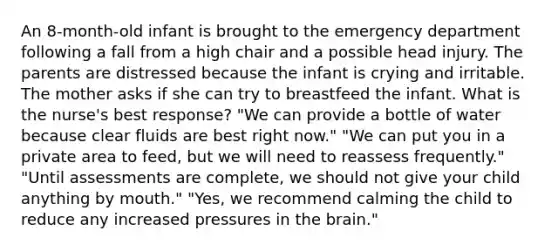 An 8-month-old infant is brought to the emergency department following a fall from a high chair and a possible head injury. The parents are distressed because the infant is crying and irritable. The mother asks if she can try to breastfeed the infant. What is the nurse's best response? "We can provide a bottle of water because clear fluids are best right now." "We can put you in a private area to feed, but we will need to reassess frequently." "Until assessments are complete, we should not give your child anything by mouth." "Yes, we recommend calming the child to reduce any increased pressures in the brain."