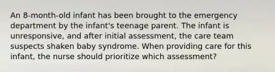 An 8-month-old infant has been brought to the emergency department by the infant's teenage parent. The infant is unresponsive, and after initial assessment, the care team suspects shaken baby syndrome. When providing care for this infant, the nurse should prioritize which assessment?