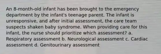 An 8-month-old infant has been brought to the emergency department by the infant's teenage parent. The infant is unresponsive, and after initial assessment, the care team suspects shaken baby syndrome. When providing care for this infant, the nurse should prioritize which assessment? a. Respiratory assessment b. Neurological assessment c. Cardiac assessment d. Genitourinary assessment