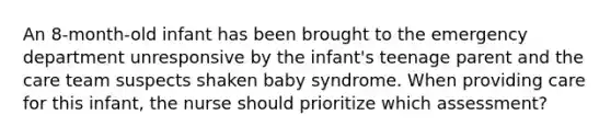 An 8-month-old infant has been brought to the emergency department unresponsive by the infant's teenage parent and the care team suspects shaken baby syndrome. When providing care for this infant, the nurse should prioritize which assessment?