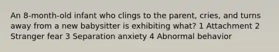 An 8-month-old infant who clings to the parent, cries, and turns away from a new babysitter is exhibiting what? 1 Attachment 2 Stranger fear 3 Separation anxiety 4 Abnormal behavior