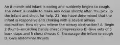 An 8-month-old infant is eating and suddenly begins to cough. The infant is unable to make any noise shortly after. You pick up the infant and shout for help. 21. You have determined that the infant is responsive and choking with a severe airway obstruction. How do you relieve the airway obstruction? A. Begin 2 thumb‒encircling hands chest compressions B. Give sets of 5 back slaps and 5 chest thrusts C. Encourage the infant to cough D. Give abdominal thrusts