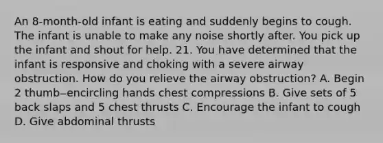 An 8-month-old infant is eating and suddenly begins to cough. The infant is unable to make any noise shortly after. You pick up the infant and shout for help. 21. You have determined that the infant is responsive and choking with a severe airway obstruction. How do you relieve the airway obstruction? A. Begin 2 thumb‒encircling hands chest compressions B. Give sets of 5 back slaps and 5 chest thrusts C. Encourage the infant to cough D. Give abdominal thrusts